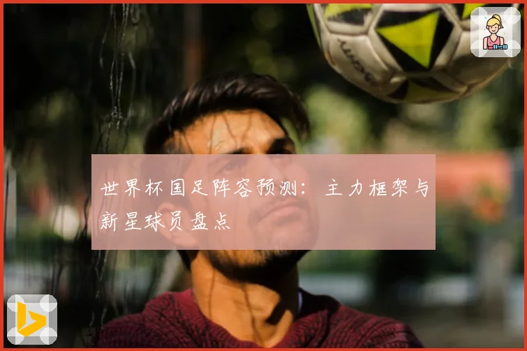 世界杯国足阵容预测:主力框架与新星球员盘点