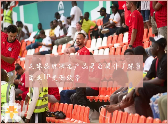 足球品牌联名产品是否提升了球员商业IP变现效率