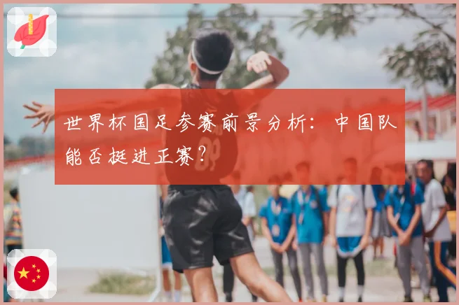 世界杯国足参赛前景分析:中国队能否挺进正赛?