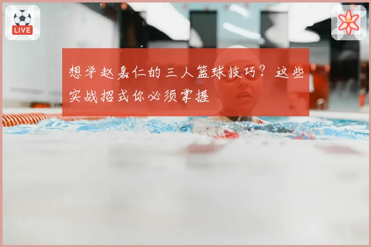 想学赵嘉仁的三人篮球技巧？这些实战招式你必须掌握