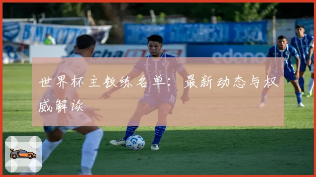 世界杯主教练名单:最新动态与权威解读